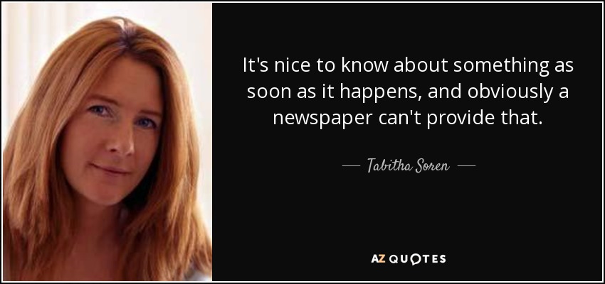 It's nice to know about something as soon as it happens, and obviously a newspaper can't provide that. - Tabitha Soren