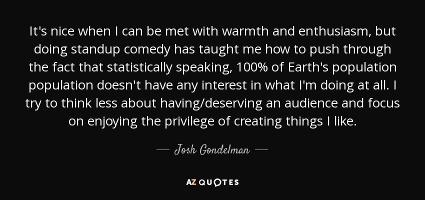 It's nice when I can be met with warmth and enthusiasm, but doing standup comedy has taught me how to push through the fact that statistically speaking, 100% of Earth's population population doesn't have any interest in what I'm doing at all. I try to think less about having/deserving an audience and focus on enjoying the privilege of creating things I like. - Josh Gondelman