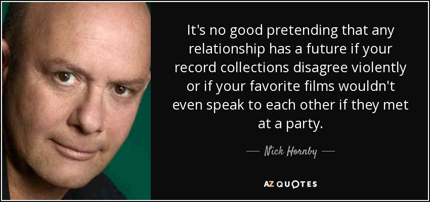 It's no good pretending that any relationship has a future if your record collections disagree violently or if your favorite films wouldn't even speak to each other if they met at a party. - Nick Hornby