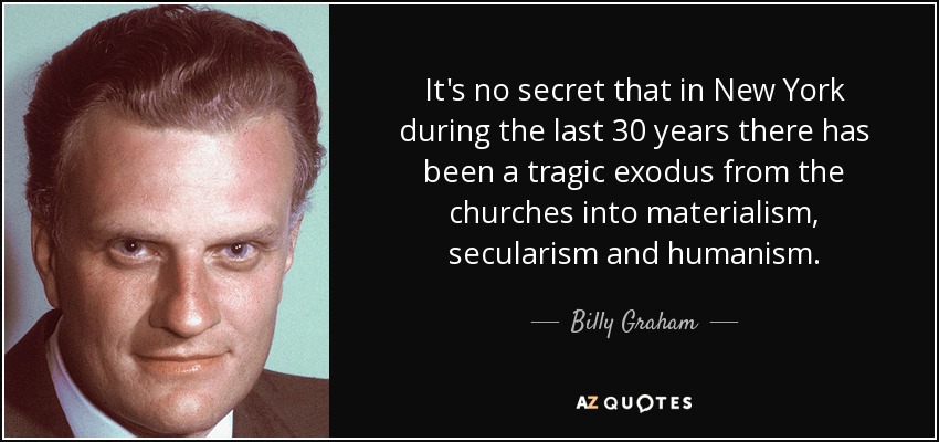 It's no secret that in New York during the last 30 years there has been a tragic exodus from the churches into materialism, secularism and humanism. - Billy Graham