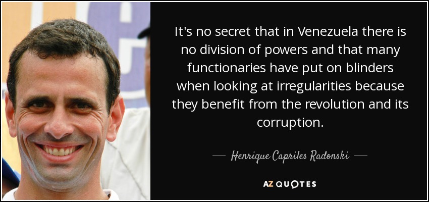 It's no secret that in Venezuela there is no division of powers and that many functionaries have put on blinders when looking at irregularities because they benefit from the revolution and its corruption. - Henrique Capriles Radonski