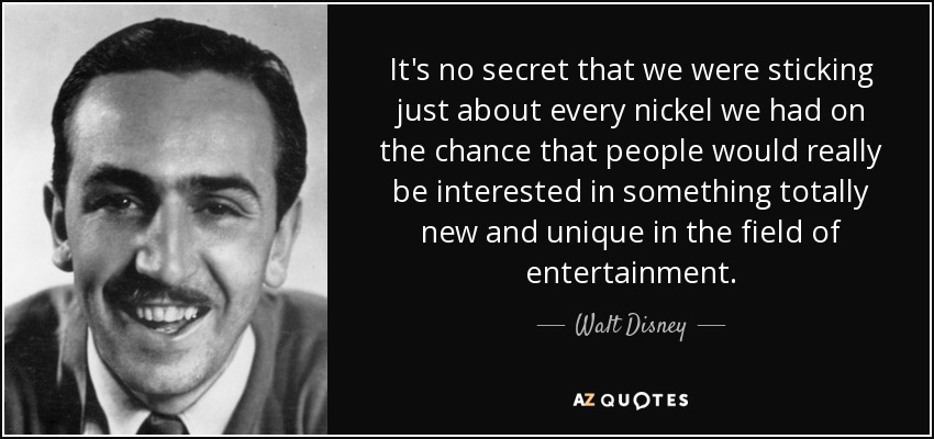 It's no secret that we were sticking just about every nickel we had on the chance that people would really be interested in something totally new and unique in the field of entertainment. - Walt Disney