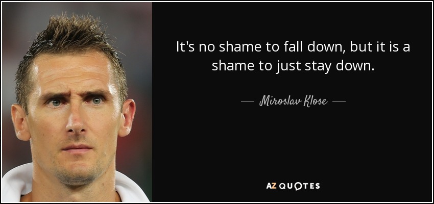 It's no shame to fall down, but it is a shame to just stay down. - Miroslav Klose