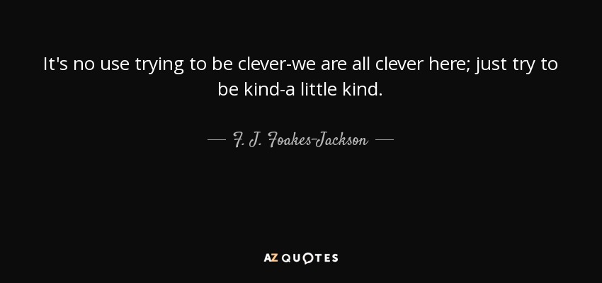 It's no use trying to be clever-we are all clever here; just try to be kind-a little kind. - F. J. Foakes-Jackson