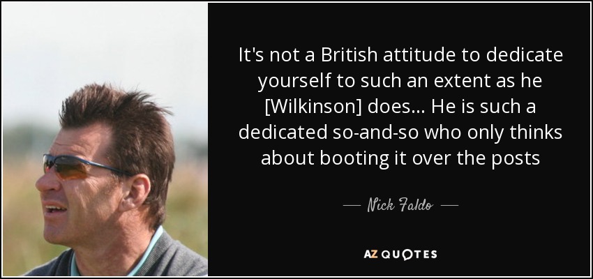 It's not a British attitude to dedicate yourself to such an extent as he [Wilkinson] does... He is such a dedicated so-and-so who only thinks about booting it over the posts - Nick Faldo