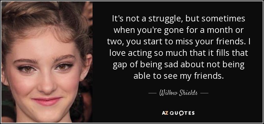 It's not a struggle, but sometimes when you're gone for a month or two, you start to miss your friends. I love acting so much that it fills that gap of being sad about not being able to see my friends. - Willow Shields