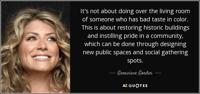 It's not about doing over the living room of someone who has bad taste in color. This is about restoring historic buildings and instilling pride in a community, which can be done through designing new public spaces and social gathering spots. - Genevieve Gorder