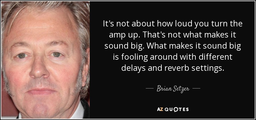 It's not about how loud you turn the amp up. That's not what makes it sound big. What makes it sound big is fooling around with different delays and reverb settings. - Brian Setzer