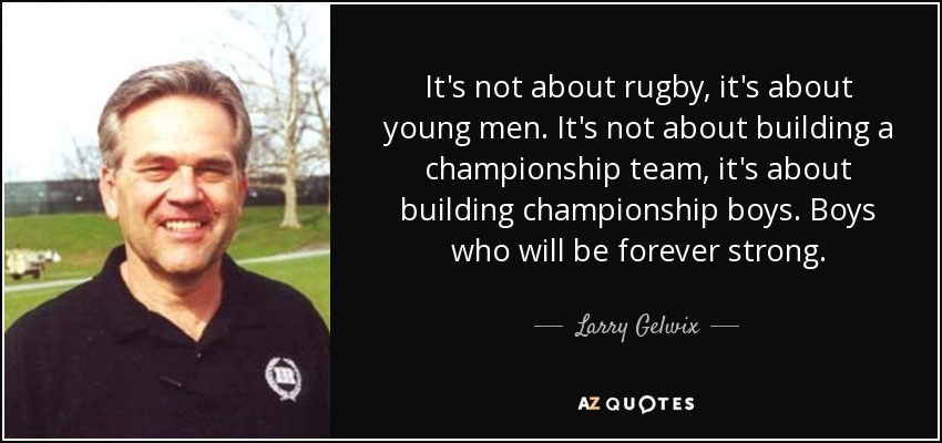 It's not about rugby, it's about young men. It's not about building a championship team, it's about building championship boys. Boys who will be forever strong. - Larry Gelwix