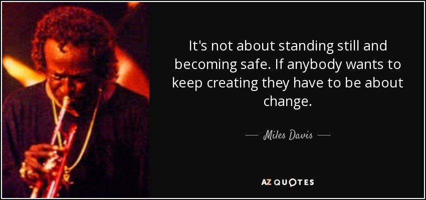 It's not about standing still and becoming safe. If anybody wants to keep creating they have to be about change. - Miles Davis