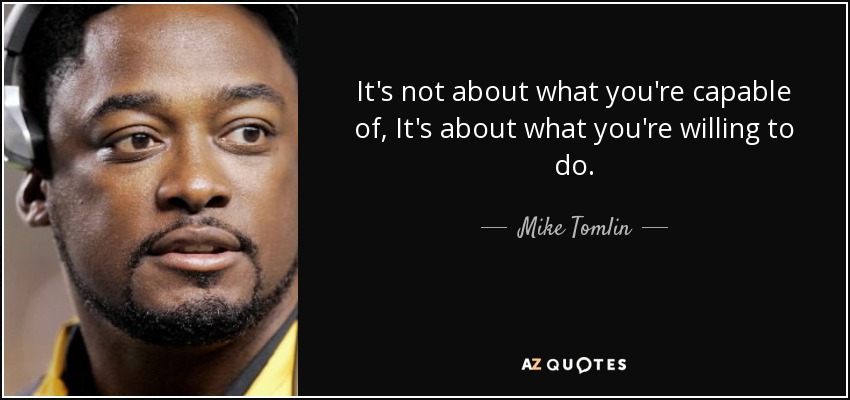 It's not about what you're capable of, It's about what you're willing to do. - Mike Tomlin