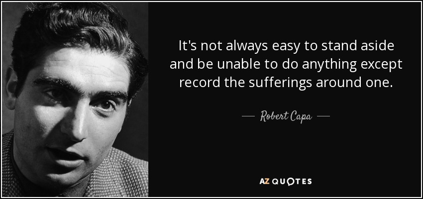 It's not always easy to stand aside and be unable to do anything except record the sufferings around one. - Robert Capa