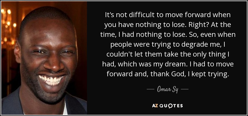 It's not difficult to move forward when you have nothing to lose. Right? At the time, I had nothing to lose. So, even when people were trying to degrade me, I couldn't let them take the only thing I had, which was my dream. I had to move forward and, thank God, I kept trying. - Omar Sy