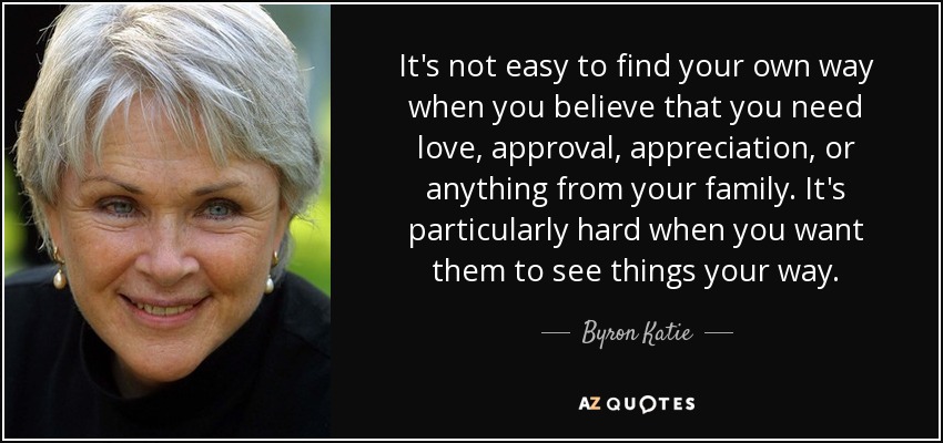 It's not easy to find your own way when you believe that you need love, approval, appreciation, or anything from your family. It's particularly hard when you want them to see things your way. - Byron Katie