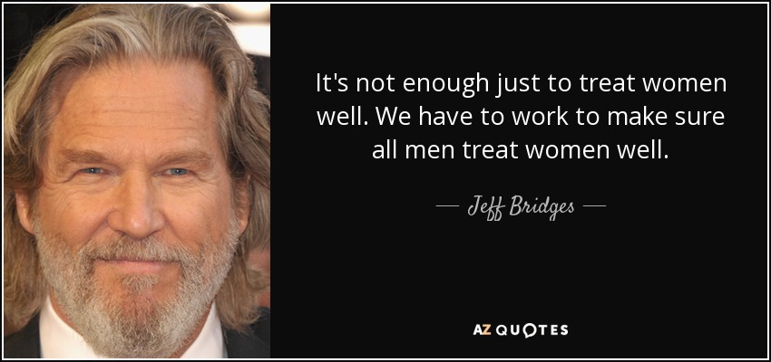 It's not enough just to treat women well. We have to work to make sure all men treat women well. - Jeff Bridges