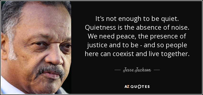 It's not enough to be quiet. Quietness is the absence of noise. We need peace, the presence of justice and to be - and so people here can coexist and live together. - Jesse Jackson