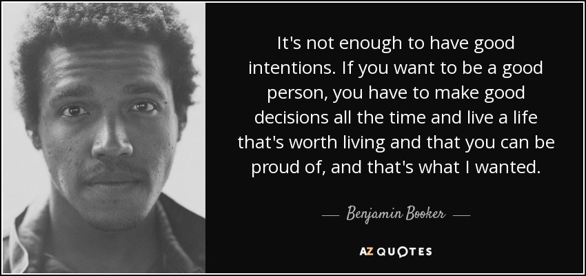 It's not enough to have good intentions. If you want to be a good person, you have to make good decisions all the time and live a life that's worth living and that you can be proud of, and that's what I wanted. - Benjamin Booker