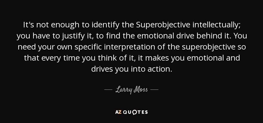 It's not enough to identify the Superobjective intellectually; you have to justify it, to find the emotional drive behind it. You need your own specific interpretation of the superobjective so that every time you think of it, it makes you emotional and drives you into action. - Larry Moss