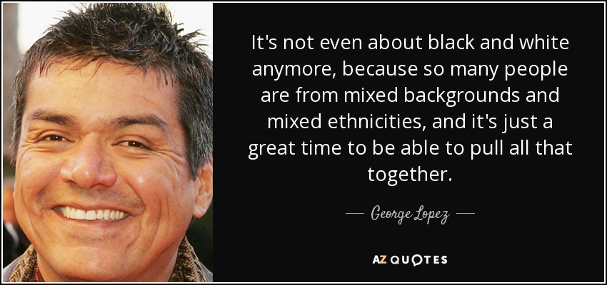 It's not even about black and white anymore, because so many people are from mixed backgrounds and mixed ethnicities, and it's just a great time to be able to pull all that together. - George Lopez