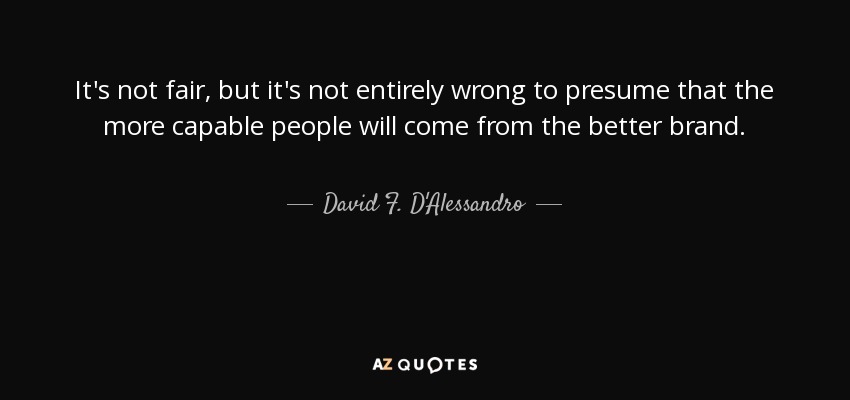 It's not fair, but it's not entirely wrong to presume that the more capable people will come from the better brand. - David F. D'Alessandro