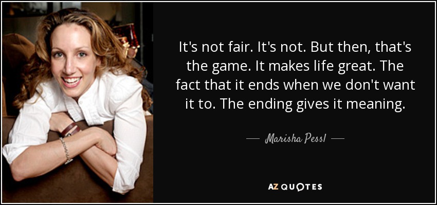 It's not fair. It's not. But then, that's the game. It makes life great. The fact that it ends when we don't want it to. The ending gives it meaning. - Marisha Pessl