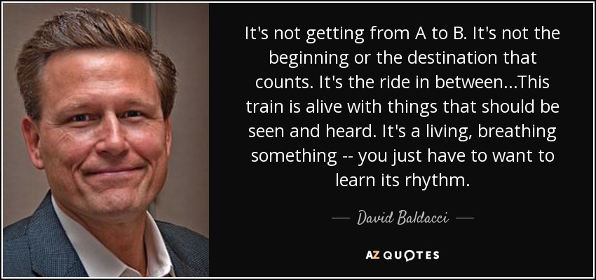 It's not getting from A to B. It's not the beginning or the destination that counts. It's the ride in between...This train is alive with things that should be seen and heard. It's a living, breathing something -- you just have to want to learn its rhythm. - David Baldacci
