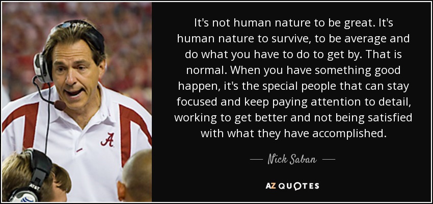 It's not human nature to be great. It's human nature to survive, to be average and do what you have to do to get by. That is normal. When you have something good happen, it's the special people that can stay focused and keep paying attention to detail, working to get better and not being satisfied with what they have accomplished. - Nick Saban