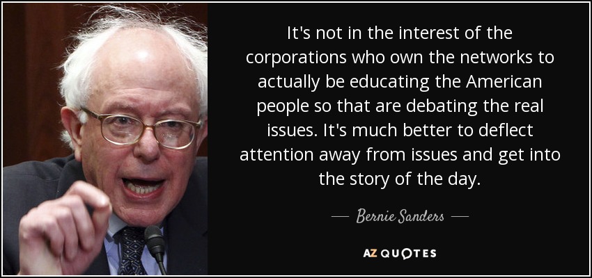 It's not in the interest of the corporations who own the networks to actually be educating the American people so that are debating the real issues. It's much better to deflect attention away from issues and get into the story of the day. - Bernie Sanders