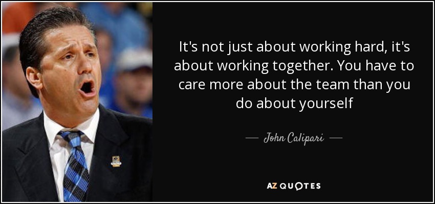 It's not just about working hard, it's about working together. You have to care more about the team than you do about yourself - John Calipari