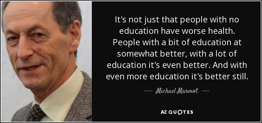 It's not just that people with no education have worse health. People with a bit of education at somewhat better, with a lot of education it's even better. And with even more education it's better still. - Michael Marmot