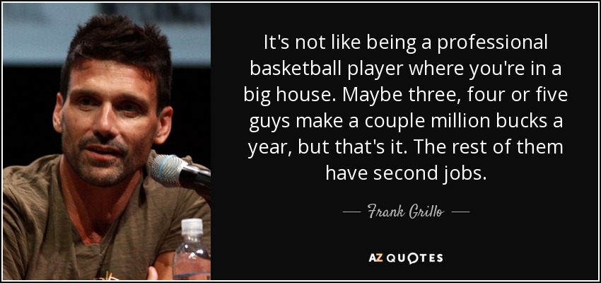 It's not like being a professional basketball player where you're in a big house. Maybe three, four or five guys make a couple million bucks a year, but that's it. The rest of them have second jobs. - Frank Grillo