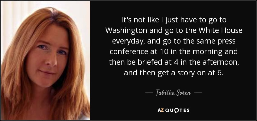 It's not like I just have to go to Washington and go to the White House everyday, and go to the same press conference at 10 in the morning and then be briefed at 4 in the afternoon, and then get a story on at 6. - Tabitha Soren