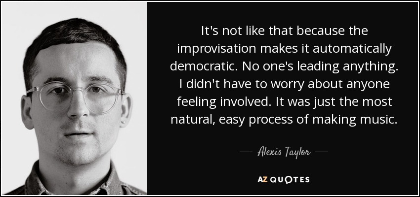 It's not like that because the improvisation makes it automatically democratic. No one's leading anything. I didn't have to worry about anyone feeling involved. It was just the most natural, easy process of making music. - Alexis Taylor