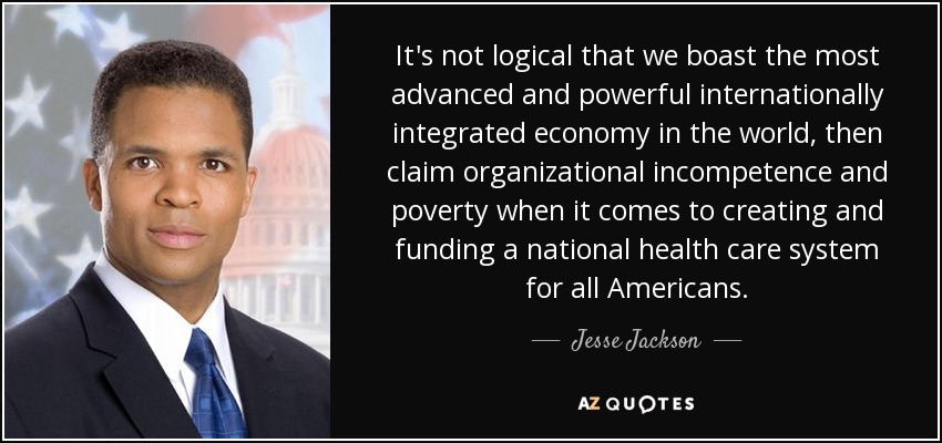 It's not logical that we boast the most advanced and powerful internationally integrated economy in the world, then claim organizational incompetence and poverty when it comes to creating and funding a national health care system for all Americans. - Jesse Jackson, Jr.