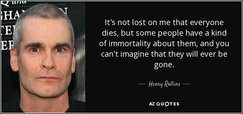 It's not lost on me that everyone dies, but some people have a kind of immortality about them, and you can't imagine that they will ever be gone. - Henry Rollins