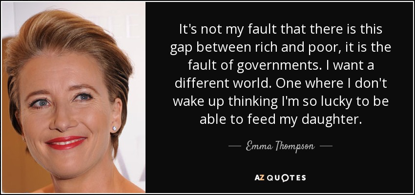 It's not my fault that there is this gap between rich and poor, it is the fault of governments. I want a different world. One where I don't wake up thinking I'm so lucky to be able to feed my daughter. - Emma Thompson