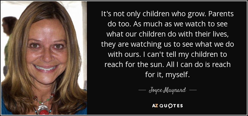 It's not only children who grow. Parents do too. As much as we watch to see what our children do with their lives, they are watching us to see what we do with ours. I can't tell my children to reach for the sun. All I can do is reach for it, myself. - Joyce Maynard