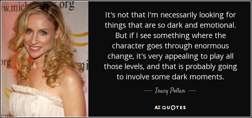 It's not that I'm necessarily looking for things that are so dark and emotional. But if I see something where the character goes through enormous change, it's very appealing to play all those levels, and that is probably going to involve some dark moments. - Tracy Pollan