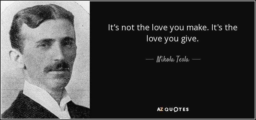 It’s not the love you make. It's the love you give. - Nikola Tesla