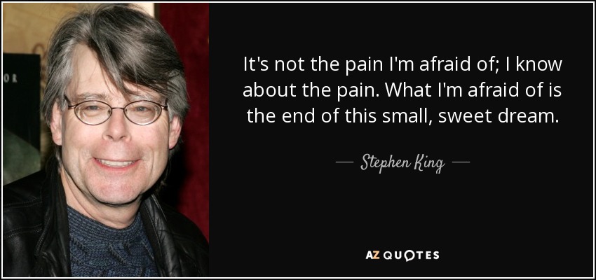 It's not the pain I'm afraid of; I know about the pain. What I'm afraid of is the end of this small, sweet dream. - Stephen King