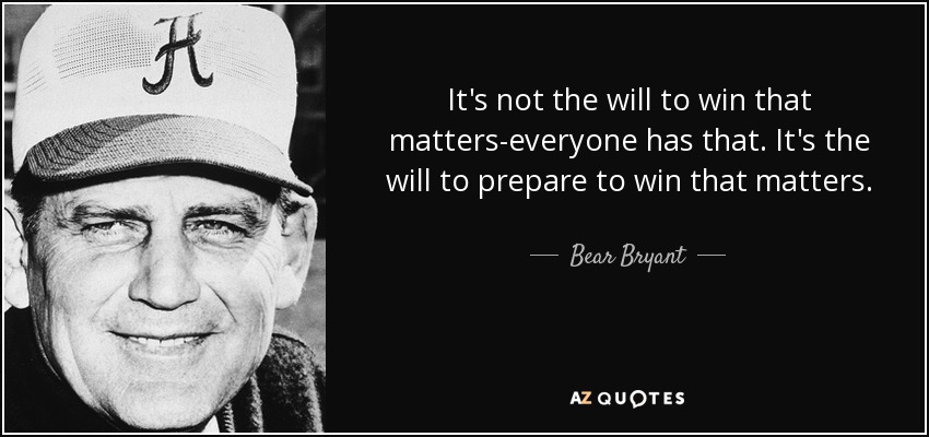 It's not the will to win that matters-everyone has that. It's the will to prepare to win that matters. - Bear Bryant