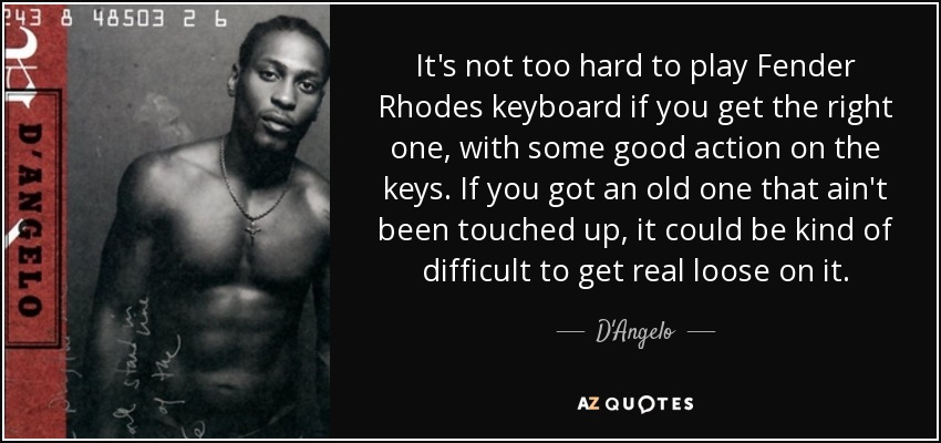 It's not too hard to play Fender Rhodes keyboard if you get the right one, with some good action on the keys. If you got an old one that ain't been touched up, it could be kind of difficult to get real loose on it. - D'Angelo