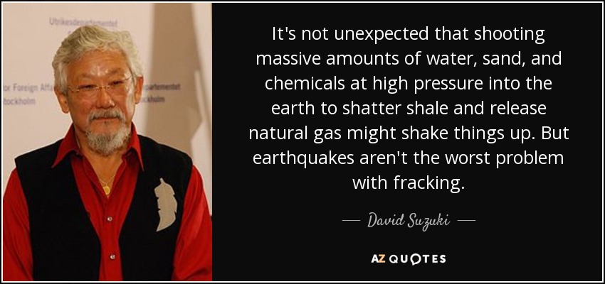 It's not unexpected that shooting massive amounts of water, sand, and chemicals at high pressure into the earth to shatter shale and release natural gas might shake things up. But earthquakes aren't the worst problem with fracking. - David Suzuki