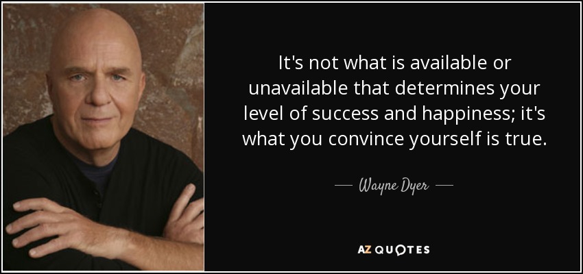 It's not what is available or unavailable that determines your level of success and happiness; it's what you convince yourself is true. - Wayne Dyer