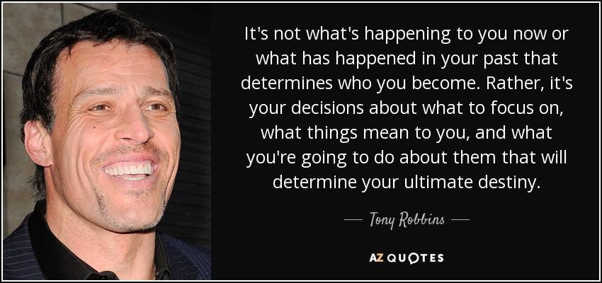 It's not what's happening to you now or what has happened in your past that determines who you become. Rather, it's your decisions about what to focus on, what things mean to you, and what you're going to do about them that will determine your ultimate destiny. - Tony Robbins