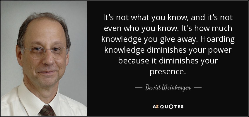 It's not what you know, and it's not even who you know. It's how much knowledge you give away. Hoarding knowledge diminishes your power because it diminishes your presence. - David Weinberger