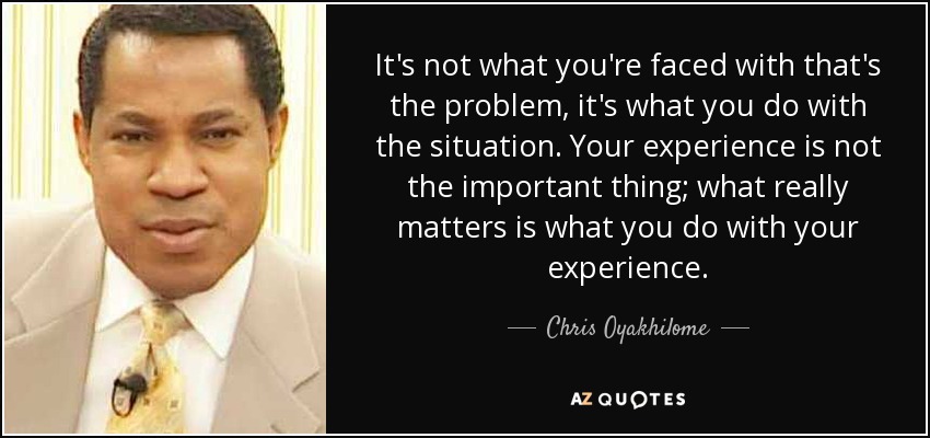 It's not what you're faced with that's the problem, it's what you do with the situation. Your experience is not the important thing; what really matters is what you do with your experience. - Chris Oyakhilome