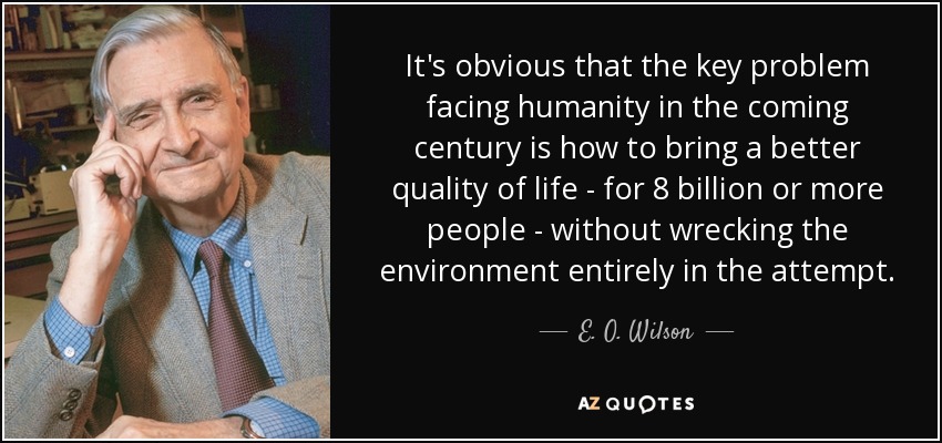 It's obvious that the key problem facing humanity in the coming century is how to bring a better quality of life - for 8 billion or more people - without wrecking the environment entirely in the attempt. - E. O. Wilson