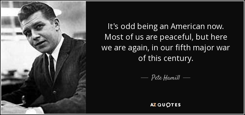 It's odd being an American now. Most of us are peaceful, but here we are again, in our fifth major war of this century. - Pete Hamill