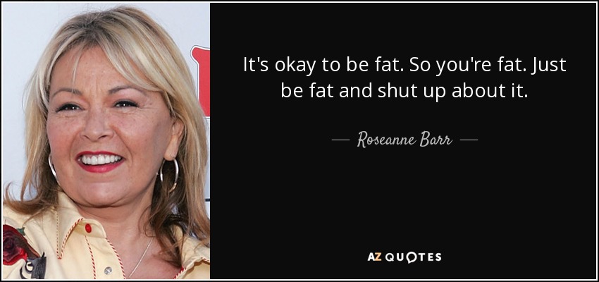 It's okay to be fat. So you're fat. Just be fat and shut up about it. - Roseanne Barr